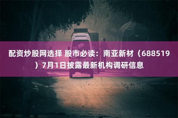 配资炒股网选择 股市必读：南亚新材（688519）7月1日披露最新机构调研信息