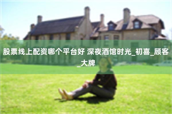 股票线上配资哪个平台好 深夜酒馆时光_初喜_顾客_大牌
