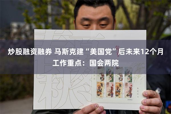 炒股融资融券 马斯克建“美国党”后未来12个月工作重点：国会两院